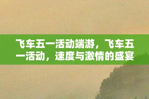 飞车五一活动端游,飞车五一活动,速度与激情的盛宴 飞车五一活动端游,飞车五一活动,速度与激情的盛宴
