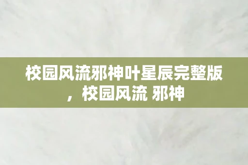 校园风流邪神叶星辰完整版,校园风流 邪神 校园风流邪神叶星辰完整版,校园风流 邪神