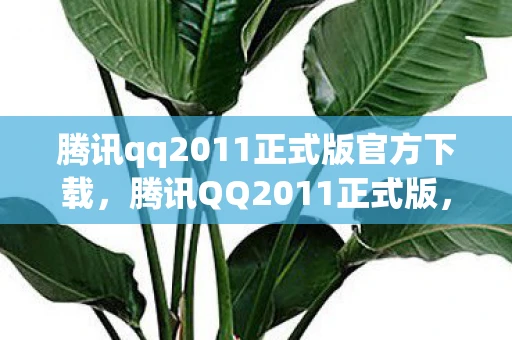 腾讯qq2011正式版官方下载，腾讯QQ2011正式版，重塑经典，引领即时通讯新时代