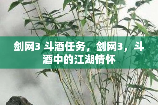 剑网3 斗酒任务，剑网3，斗酒中的江湖情怀