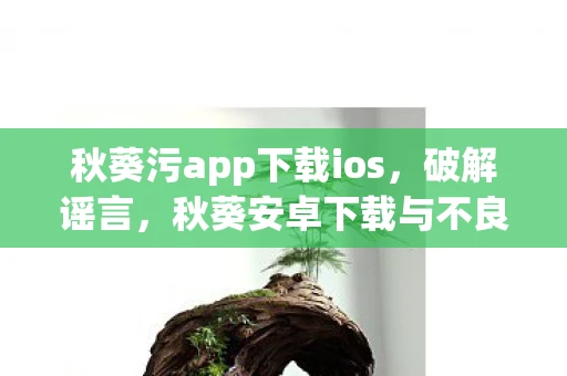 秋葵污app下载ios,破解谣言,秋葵安卓下载与不良内容的关联 秋葵污app下载ios,破解谣言,秋葵安卓下载与不良内容的关联