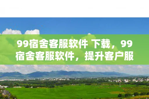 99宿舍客服软件 下载，99宿舍客服软件，提升客户服务效率与体验的创新工具
