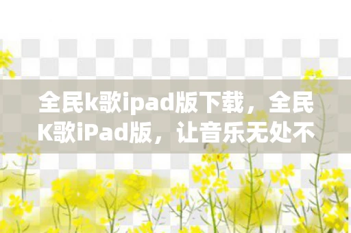 全民k歌ipad版下载，全民K歌iPad版，让音乐无处不在的娱乐新体验