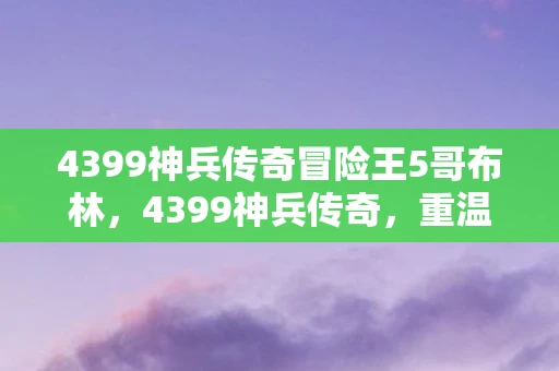 4399神兵传奇冒险王5哥布林，4399神兵传奇，重温经典，再续传奇