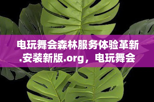 电玩舞会森林服务体验革新.安装新版.org，电玩舞会森林，一场科技与自然的梦幻融合