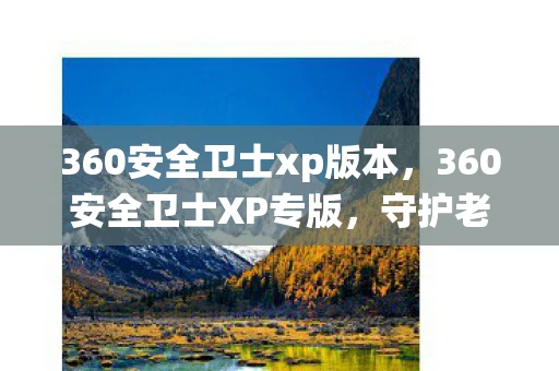 360安全卫士xp版本，360安全卫士XP专版，守护老系统安全的忠诚卫士