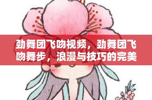 劲舞团飞吻视频,劲舞团飞吻舞步,浪漫与技巧的完美融合 劲舞团飞吻视频,劲舞团飞吻舞步,浪漫与技巧的完美融合