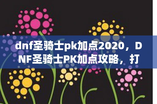 dnf圣骑士pk加点2020,DNF圣骑士PK加点攻略,打造无敌圣骑士 dnf圣骑士pk加点2020,DNF圣骑士PK加点攻略,打造无敌圣骑士