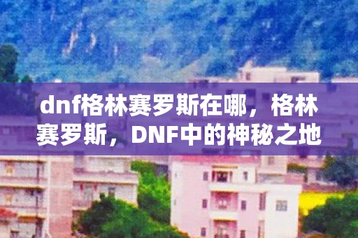 dnf格林赛罗斯在哪，格林赛罗斯，DNF中的神秘之地