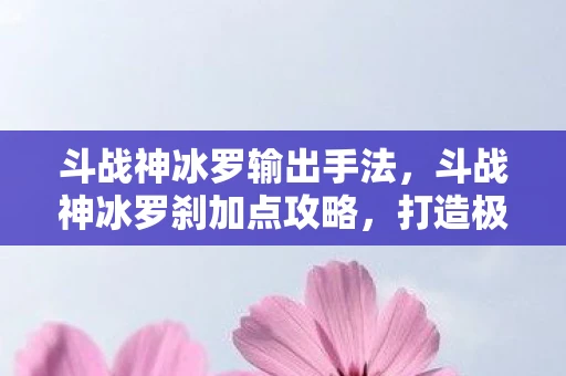 斗战神冰罗输出手法，斗战神冰罗刹加点攻略，打造极致输出与生存能力