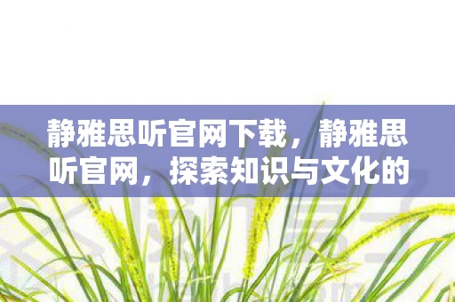 静雅思听官网下载,静雅思听官网,探索知识与文化的深度之旅 静雅思听官网下载,静雅思听官网,探索知识与文化的深度之旅