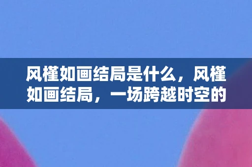 风槿如画结局是什么，风槿如画结局，一场跨越时空的浪漫史诗