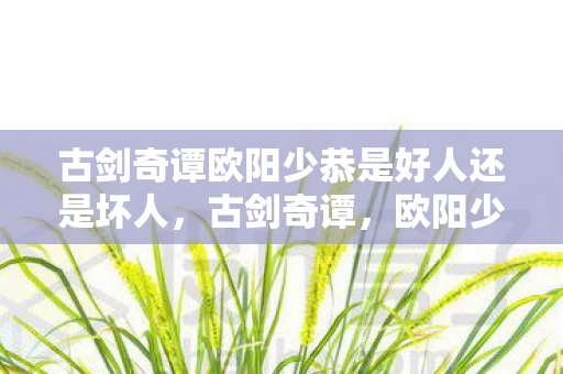 古剑奇谭欧阳少恭是好人还是坏人，古剑奇谭，欧阳少恭的传奇人生