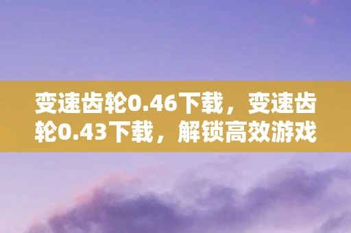 变速齿轮0.46下载，变速齿轮0.43下载，解锁高效游戏与工作的秘密武器