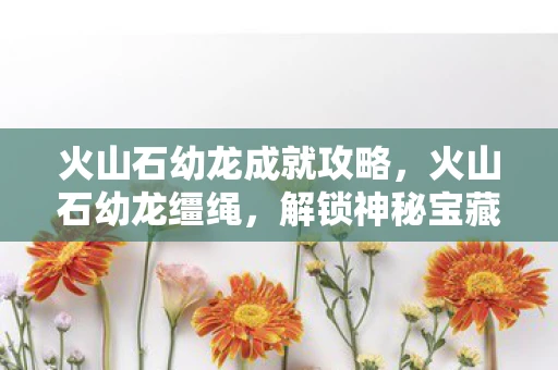 火山石幼龙成就攻略，火山石幼龙缰绳，解锁神秘宝藏的钥匙