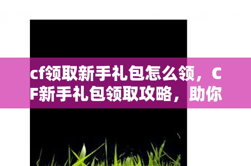 cf领取新手礼包怎么领,CF新手礼包领取攻略,助你快速上手,成为游戏高手! cf领取新手礼包怎么领,CF新手礼包领取攻略,助你快速上手,成为游戏高手!