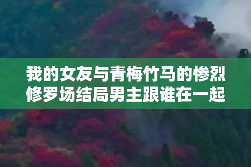 我的女友与青梅竹马的惨烈修罗场结局男主跟谁在一起,我的女友与青梅竹马的惨烈修罗场 我的女友与青梅竹马的惨烈修罗场结局男主跟谁在一起,我的女友与青梅竹马的惨烈修罗场