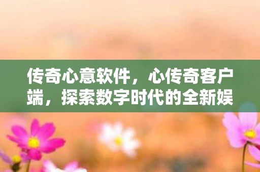 传奇心意软件,心传奇客户端,探索数字时代的全新娱乐体验 传奇心意软件,心传奇客户端,探索数字时代的全新娱乐体验