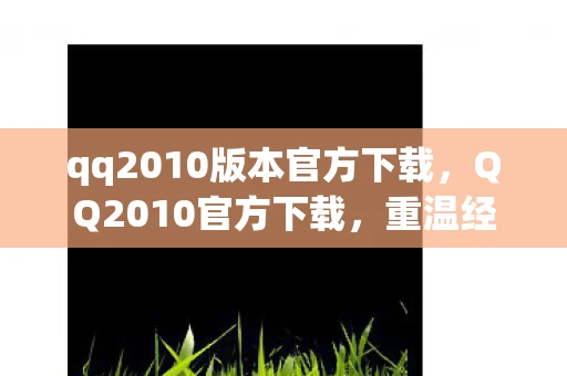 qq2010版本官方下载，QQ2010官方下载，重温经典，回忆杀！