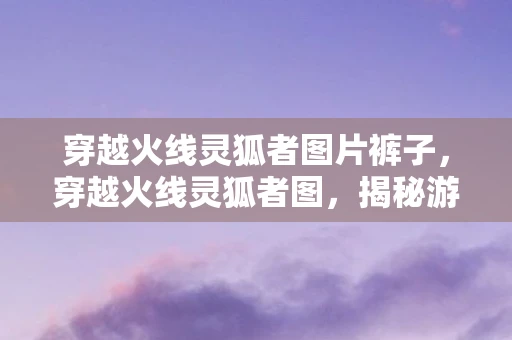 穿越火线灵狐者图片裤子，穿越火线灵狐者图，揭秘游戏背后的神秘角色