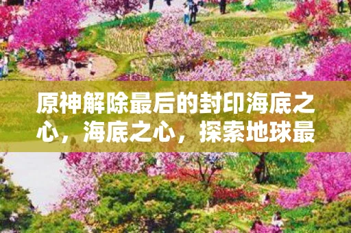 原神解除最后的封印海底之心，海底之心，探索地球最深处的奥秘