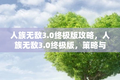 人族无敌3.0终极版攻略，人族无敌3.0终极版，策略与智慧的巅峰对决