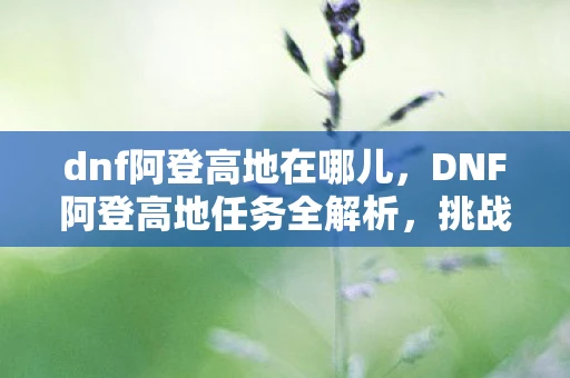 dnf阿登高地在哪儿，DNF阿登高地任务全解析，挑战与奖励的完美结合