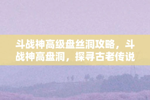 斗战神高级盘丝洞攻略，斗战神高盘洞，探寻古老传说中的神秘洞穴