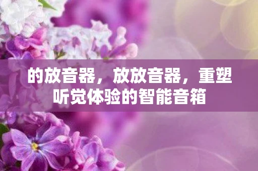 的放音器,放放音器,重塑听觉体验的智能音箱 的放音器,放放音器,重塑听觉体验的智能音箱