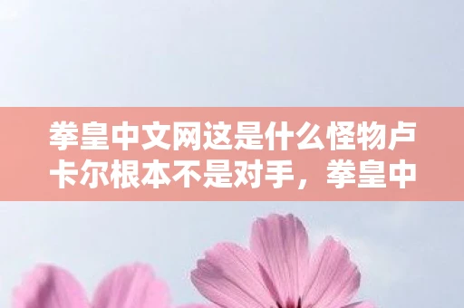 拳皇中文网这是什么怪物卢卡尔根本不是对手，拳皇中文网，经典格斗游戏的传承与变迁