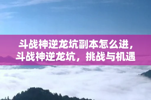 斗战神逆龙坑副本怎么进,斗战神逆龙坑,挑战与机遇并存的神秘之地 斗战神逆龙坑副本怎么进,斗战神逆龙坑,挑战与机遇并存的神秘之地