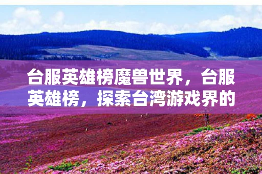 台服英雄榜魔兽世界,台服英雄榜,探索台湾游戏界的璀璨之星 台服英雄榜魔兽世界,台服英雄榜,探索台湾游戏界的璀璨之星