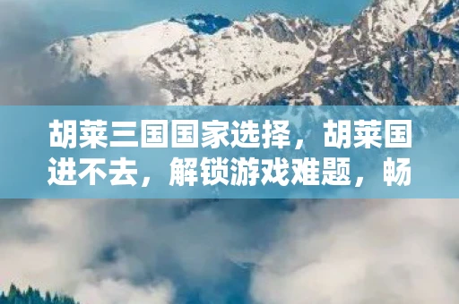 胡莱三国国家选择，胡莱国进不去，解锁游戏难题，畅享无限乐趣