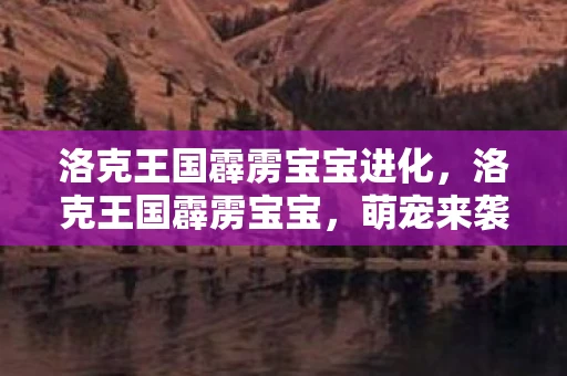 洛克王国霹雳宝宝进化，洛克王国霹雳宝宝，萌宠来袭，点亮你的王国之旅