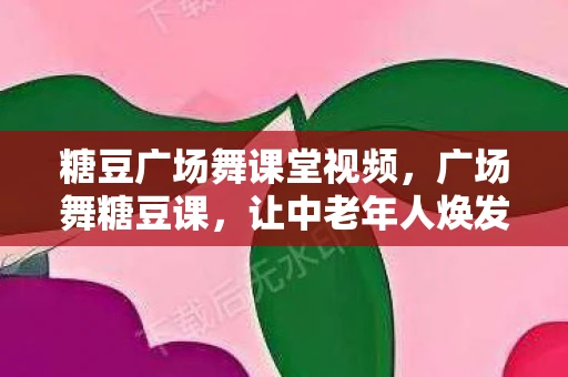 糖豆广场舞课堂视频,广场舞糖豆课,让中老年人焕发青春活力 糖豆广场舞课堂视频,广场舞糖豆课,让中老年人焕发青春活力
