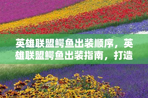 英雄联盟鳄鱼出装顺序,英雄联盟鳄鱼出装指南,打造最强上单霸主 英雄联盟鳄鱼出装顺序,英雄联盟鳄鱼出装指南,打造最强上单霸主