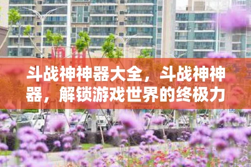 斗战神神器大全，斗战神神器，解锁游戏世界的终极力量