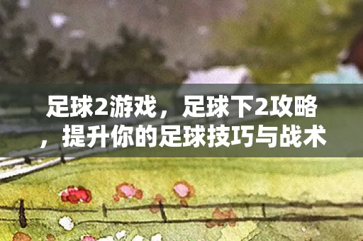 足球2游戏，足球下2攻略，提升你的足球技巧与战术理解