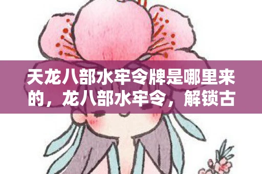 天龙八部水牢令牌是哪里来的，龙八部水牢令，解锁古老传说中的神秘力量