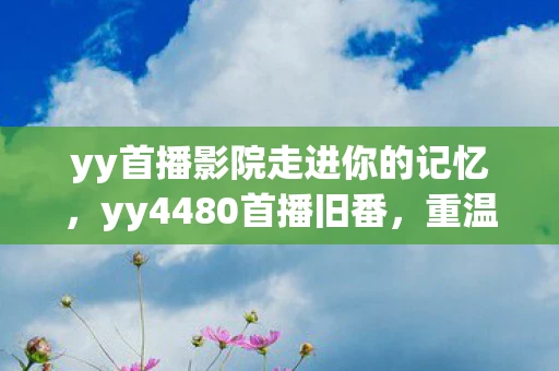 yy首播影院走进你的记忆,yy4480首播旧番,重温经典,感受动漫的魅力 yy首播影院走进你的记忆,yy4480首播旧番,重温经典,感受动漫的魅力