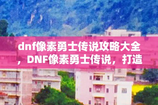 dnf像素勇士传说攻略大全，DNF像素勇士传说，打造你的专属传奇