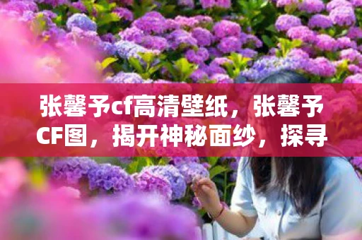 张馨予cf高清壁纸，张馨予CF图，揭开神秘面纱，探寻真相