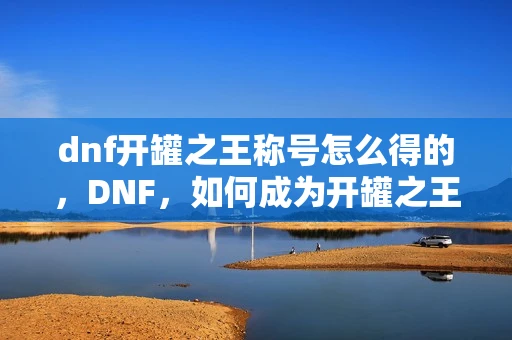 dnf开罐之王称号怎么得的,DNF,如何成为开罐之王? dnf开罐之王称号怎么得的,DNF,如何成为开罐之王?