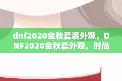 dnf2020金秋套装外观,DNF2020金秋套外观,时尚与力量的完美结合 dnf2020金秋套装外观,DNF2020金秋套外观,时尚与力量的完美结合