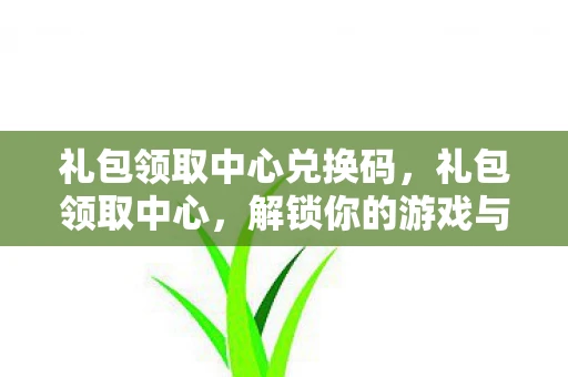 礼包领取中心兑换码,礼包领取中心,解锁你的游戏与娱乐新体验 礼包领取中心兑换码,礼包领取中心,解锁你的游戏与娱乐新体验