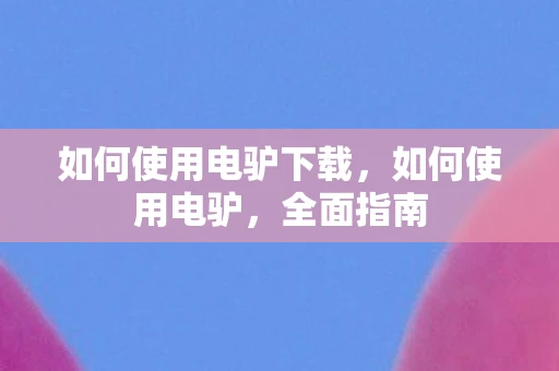 如何使用电驴下载,如何使用电驴,全面指南 如何使用电驴下载,如何使用电驴,全面指南