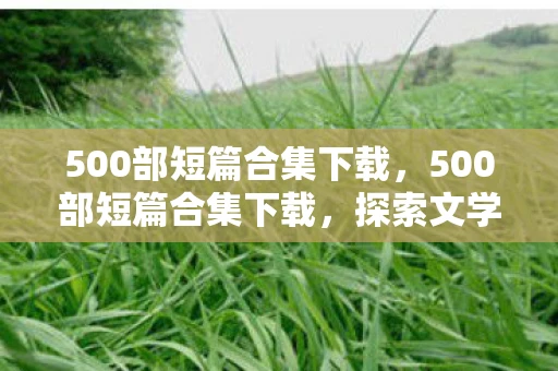 500部短篇合集下载，500部短篇合集下载，探索文学世界的无限可能