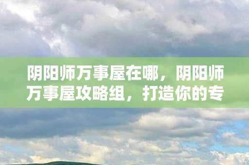 阴阳师万事屋在哪,阴阳师万事屋攻略组,打造你的专属式神养成计划 阴阳师万事屋在哪,阴阳师万事屋攻略组,打造你的专属式神养成计划