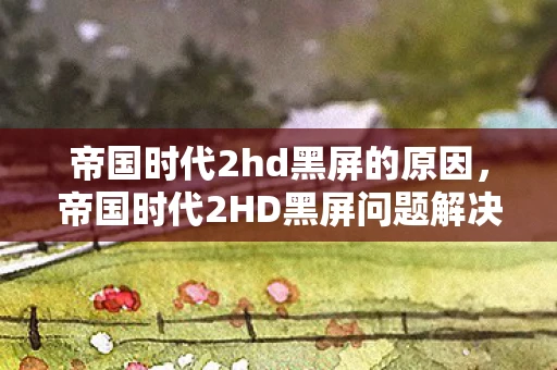帝国时代2hd黑屏的原因，帝国时代2HD黑屏问题解决方案