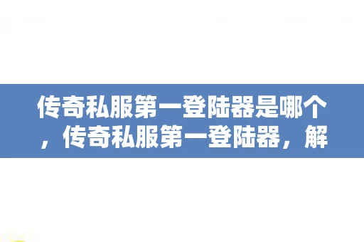传奇私服第一登陆器是哪个，传奇私服第一登陆器，解锁传奇世界的神秘钥匙